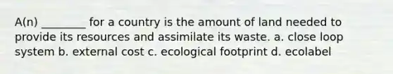 A(n) ________ for a country is the amount of land needed to provide its resources and assimilate its waste. a. close loop system b. external cost c. ecological footprint d. ecolabel