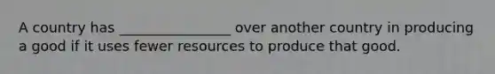 A country has ________________ over another country in producing a good if it uses fewer resources to produce that good.