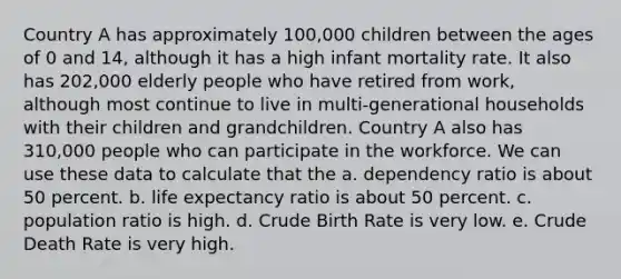 Country A has approximately 100,000 children between the ages of 0 and 14, although it has a high infant mortality rate. It also has 202,000 elderly people who have retired from work, although most continue to live in multi-generational households with their children and grandchildren. Country A also has 310,000 people who can participate in the workforce. We can use these data to calculate that the a. dependency ratio is about 50 percent. b. life expectancy ratio is about 50 percent. c. population ratio is high. d. Crude Birth Rate is very low. e. Crude Death Rate is very high.