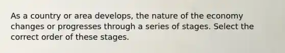 As a country or area develops, the nature of the economy changes or progresses through a series of stages. Select the correct order of these stages.