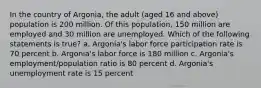 In the country of Argonia, the adult (aged 16 and above) population is 200 million. Of this population, 150 million are employed and 30 million are unemployed. Which of the following statements is true? a. Argonia's labor force participation rate is 70 percent b. Argonia's labor force is 180 million c. Argonia's employment/population ratio is 80 percent d. Argonia's unemployment rate is 15 percent