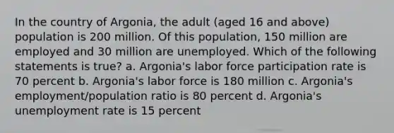 In the country of Argonia, the adult (aged 16 and above) population is 200 million. Of this population, 150 million are employed and 30 million are unemployed. Which of the following statements is true? a. Argonia's labor force participation rate is 70 percent b. Argonia's labor force is 180 million c. Argonia's employment/population ratio is 80 percent d. Argonia's unemployment rate is 15 percent