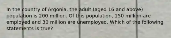 In the country of Argonia, the adult (aged 16 and above) population is 200 million. Of this population, 150 million are employed and 30 million are unemployed. Which of the following statements is true?