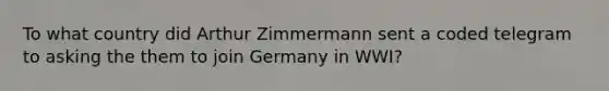 To what country did Arthur Zimmermann sent a coded telegram to asking the them to join Germany in WWI?