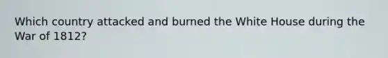 Which country attacked and burned the White House during the War of 1812?