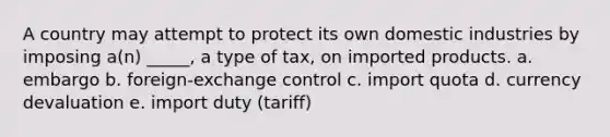 A country may attempt to protect its own domestic industries by imposing a(n) _____, a type of tax, on imported products. a. embargo b. foreign-exchange control c. import quota d. currency devaluation e. import duty (tariff)