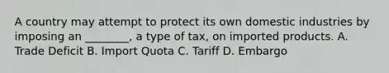 A country may attempt to protect its own domestic industries by imposing an ________, a type of tax, on imported products. A. Trade Deficit B. Import Quota C. Tariff D. Embargo