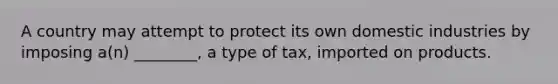 A country may attempt to protect its own domestic industries by imposing a(n) ________, a type of tax, imported on products.