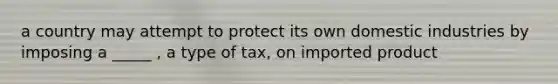 a country may attempt to protect its own domestic industries by imposing a _____ , a type of tax, on imported product