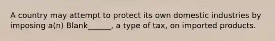 A country may attempt to protect its own domestic industries by imposing a(n) Blank______, a type of tax, on imported products.