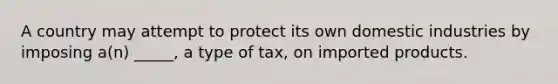 A country may attempt to protect its own domestic industries by imposing a(n) _____, a type of tax, on imported products.