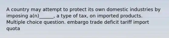 A country may attempt to protect its own domestic industries by imposing a(n)______, a type of tax, on imported products. Multiple choice question. embargo trade deficit tariff import quota