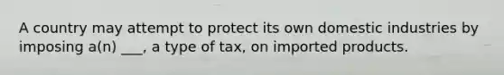 A country may attempt to protect its own domestic industries by imposing a(n) ___, a type of tax, on imported products.