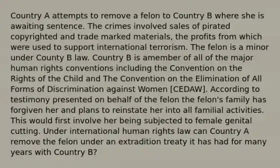 Country A attempts to remove a felon to Country B where she is awaiting sentence. The crimes involved sales of pirated copyrighted and trade marked materials, the profits from which were used to support international terrorism. The felon is a minor under County B law. Country B is amember of all of the major human rights conventions including the Convention on the Rights of the Child and The Convention on the Elimination of All Forms of Discrimination against Women [CEDAW]. According to testimony presented on behalf of the felon the felon's family has forgiven her and plans to reinstate her into all familial activities. This would first involve her being subjected to female genital cutting. Under international human rights law can Country A remove the felon under an extradition treaty it has had for many years with Country B?