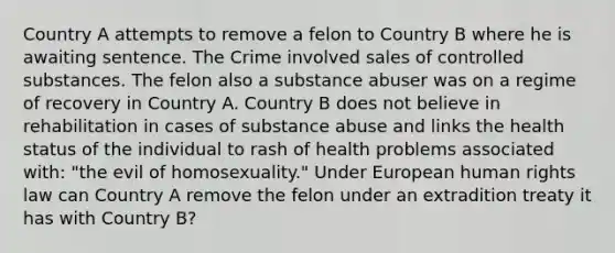 Country A attempts to remove a felon to Country B where he is awaiting sentence. The Crime involved sales of controlled substances. The felon also a substance abuser was on a regime of recovery in Country A. Country B does not believe in rehabilitation in cases of substance abuse and links the health status of the individual to rash of health problems associated with: "the evil of homosexuality." Under European human rights law can Country A remove the felon under an extradition treaty it has with Country B?