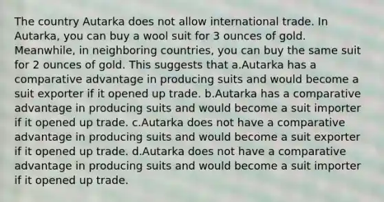 The country Autarka does not allow international trade. In Autarka, you can buy a wool suit for 3 ounces of gold. Meanwhile, in neighboring countries, you can buy the same suit for 2 ounces of gold. This suggests that a.Autarka has a comparative advantage in producing suits and would become a suit exporter if it opened up trade. b.Autarka has a comparative advantage in producing suits and would become a suit importer if it opened up trade. c.Autarka does not have a comparative advantage in producing suits and would become a suit exporter if it opened up trade. d.Autarka does not have a comparative advantage in producing suits and would become a suit importer if it opened up trade.