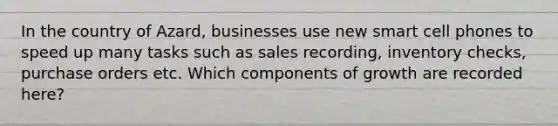 In the country of Azard, businesses use new smart cell phones to speed up many tasks such as sales recording, inventory checks, purchase orders etc. Which components of growth are recorded here?