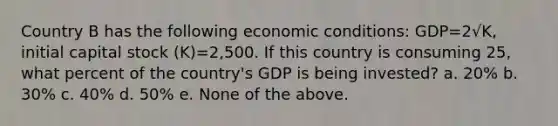 Country B has the following economic conditions: GDP=2√K, initial capital stock (K)=2,500. If this country is consuming 25, what percent of the country's GDP is being invested? a. 20% b. 30% c. 40% d. 50% e. None of the above.