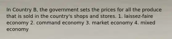 <a href='https://www.questionai.com/knowledge/kLyQxYG6y0-in-country' class='anchor-knowledge'>in country</a> B, the government sets the prices for all the produce that is sold in the country's shops and stores. 1. laissez-faire economy 2. command economy 3. <a href='https://www.questionai.com/knowledge/kXuGAUSSi0-market-economy' class='anchor-knowledge'>market economy</a> 4. <a href='https://www.questionai.com/knowledge/kkP6wA1CAR-mixed-economy' class='anchor-knowledge'>mixed economy</a>