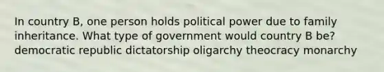 In country B, one person holds political power due to family inheritance. What type of government would country B be? democratic republic dictatorship oligarchy theocracy monarchy