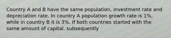 Country A and B have the same population, investment rate and depreciation rate. In country A population growth rate is 1%, while in country B it is 3%. If both countries started with the same amount of capital, subsequently