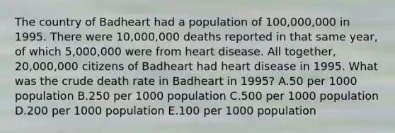 The country of Badheart had a population of 100,000,000 in 1995. There were 10,000,000 deaths reported in that same year, of which 5,000,000 were from heart disease. All together, 20,000,000 citizens of Badheart had heart disease in 1995. What was the crude death rate in Badheart in 1995? A.50 per 1000 population B.250 per 1000 population C.500 per 1000 population D.200 per 1000 population E.100 per 1000 population