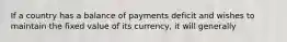 If a country has a balance of payments deficit and wishes to maintain the fixed value of its currency, it will generally