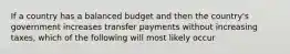 If a country has a balanced budget and then the country's government increases transfer payments without increasing taxes, which of the following will most likely occur