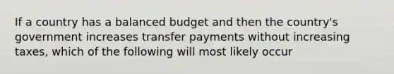 If a country has a balanced budget and then the country's government increases transfer payments without increasing taxes, which of the following will most likely occur