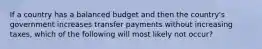 If a country has a balanced budget and then the country's government increases transfer payments without increasing taxes, which of the following will most likely not occur?