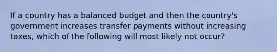 If a country has a balanced budget and then the country's government increases transfer payments without increasing taxes, which of the following will most likely not occur?