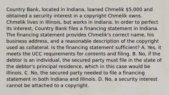 Country Bank, located in Indiana, loaned Chmelik 5,000 and obtained a security interest in a copyright Chmelik owns. Chmelik lives in Illinois, but works in Indiana. In order to perfect its interest, Country Bank files a financing statement in Indiana. The financing statement provides Chmelik's correct name, his business address, and a reasonable description of the copyright used as collateral. Is the financing statement sufficient? A. Yes, it meets the UCC requirements for contents and filing. B. No, if the debtor is an individual, the secured party must file in the state of the debtor's principal residence, which in this case would be Illinois. C. No, the secured party needed to file a financing statement in both Indiana and Illinois. D. No, a security interest cannot be attached to a copyright.