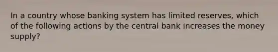 In a country whose banking system has limited reserves, which of the following actions by the central bank increases the money supply?