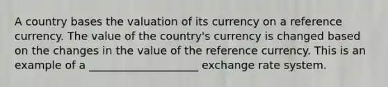 A country bases the valuation of its currency on a reference currency. The value of the country's currency is changed based on the changes in the value of the reference currency. This is an example of a ____________________ exchange rate system.