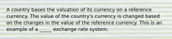 A country bases the valuation of its currency on a reference currency. The value of the country's currency is changed based on the changes in the value of the reference currency. This is an example of a _____ exchange rate system.