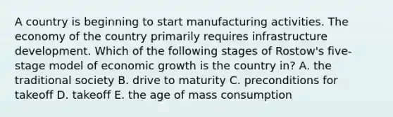 A country is beginning to start manufacturing activities. The economy of the country primarily requires infrastructure development. Which of the following stages of Rostow's five-stage model of economic growth is the country in? A. the traditional society B. drive to maturity C. preconditions for takeoff D. takeoff E. the age of mass consumption