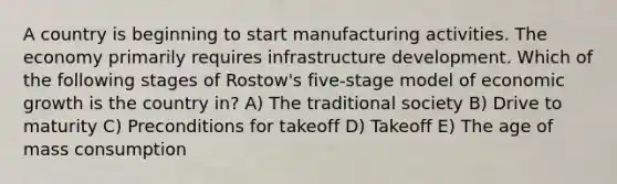 A country is beginning to start manufacturing activities. The economy primarily requires infrastructure development. Which of the following stages of Rostow's five-stage model of economic growth is the country in? A) The traditional society B) Drive to maturity C) Preconditions for takeoff D) Takeoff E) The age of mass consumption