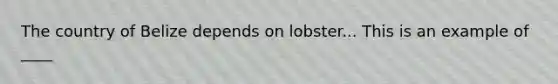 The country of Belize depends on lobster... This is an example of ____