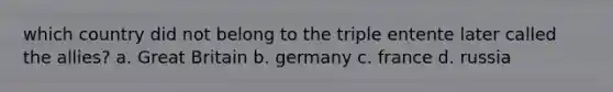 which country did not belong to the triple entente later called the allies? a. Great Britain b. germany c. france d. russia