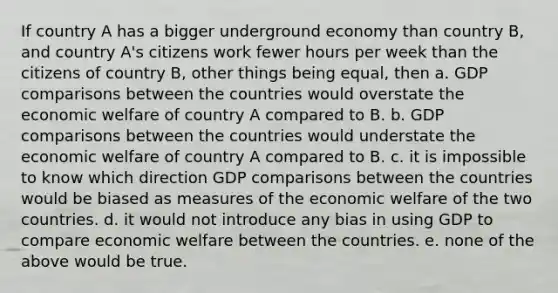 If country A has a bigger underground economy than country B, and country A's citizens work fewer hours per week than the citizens of country B, other things being equal, then a. GDP comparisons between the countries would overstate the economic welfare of country A compared to B. b. GDP comparisons between the countries would understate the economic welfare of country A compared to B. c. it is impossible to know which direction GDP comparisons between the countries would be biased as measures of the economic welfare of the two countries. d. it would not introduce any bias in using GDP to compare economic welfare between the countries. e. none of the above would be true.