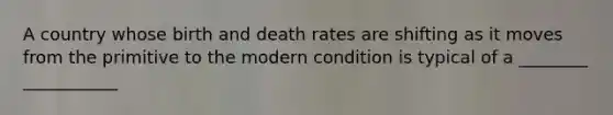 A country whose birth and death rates are shifting as it moves from the primitive to the modern condition is typical of a ________ ___________