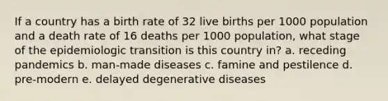 If a country has a birth rate of 32 live births per 1000 population and a death rate of 16 deaths per 1000 population, what stage of the epidemiologic transition is this country in? a. receding pandemics b. man-made diseases c. famine and pestilence d. pre-modern e. delayed degenerative diseases