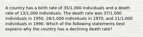 A country has a birth rate of 35/1,000 individuals and a death rate of 13/1,000 individuals. The death rate was 37/1,000 individuals in 1950, 28/1,000 individuals in 1970, and 21/1,000 individuals in 1990. Which of the following statements best explains why the country has a declining death rate?