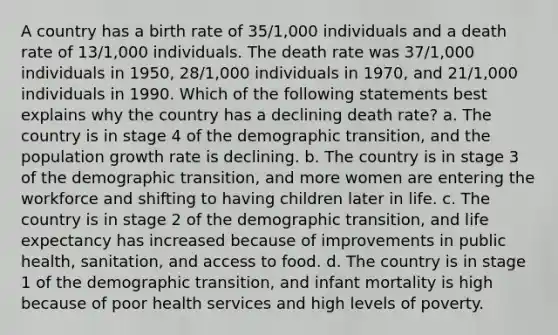 A country has a birth rate of 35/1,000 individuals and a death rate of 13/1,000 individuals. The death rate was 37/1,000 individuals in 1950, 28/1,000 individuals in 1970, and 21/1,000 individuals in 1990. Which of the following statements best explains why the country has a declining death rate? a. The country is in stage 4 of the demographic transition, and the population growth rate is declining. b. The country is in stage 3 of the demographic transition, and more women are entering the workforce and shifting to having children later in life. c. The country is in stage 2 of the demographic transition, and life expectancy has increased because of improvements in public health, sanitation, and access to food. d. The country is in stage 1 of the demographic transition, and infant mortality is high because of poor health services and high levels of poverty.