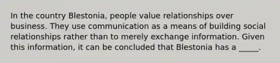 In the country Blestonia, people value relationships over business. They use communication as a means of building social relationships rather than to merely exchange information. Given this information, it can be concluded that Blestonia has a _____.