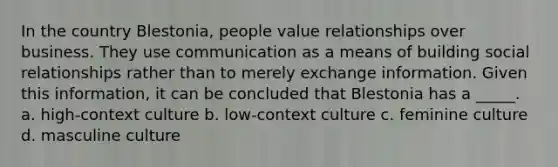 In the country Blestonia, people value relationships over business. They use communication as a means of building social relationships rather than to merely exchange information. Given this information, it can be concluded that Blestonia has a _____. a. high-context culture b. low-context culture c. feminine culture d. masculine culture