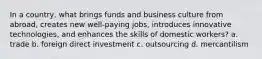 In a country, what brings funds and business culture from abroad, creates new well-paying jobs, introduces innovative technologies, and enhances the skills of domestic workers? a. trade b. foreign direct investment c. outsourcing d. mercantilism