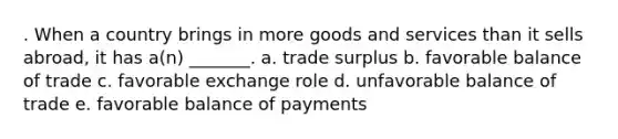 . When a country brings in more goods and services than it sells abroad, it has a(n) _______. a. trade surplus b. favorable balance of trade c. favorable exchange role d. unfavorable balance of trade e. favorable balance of payments