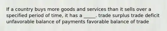 If a country buys more goods and services than it sells over a specified period of time, it has a _____. trade surplus trade deficit unfavorable balance of payments favorable balance of trade