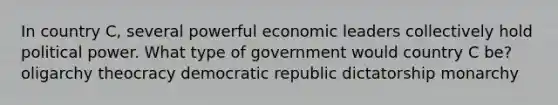 In country C, several powerful economic leaders collectively hold political power. What type of government would country C be? oligarchy theocracy democratic republic dictatorship monarchy